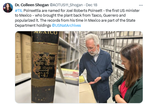 On December 18, Dr. Shogan shared how the poinsettia got it's name: it was named for Joel Roberts Poinsett, the first US minister to Mexico. Poinsett brought the plant back from Taxco, Guerrero, and popularized it. The records from his time in Mexico are part of the State Department Holdings.